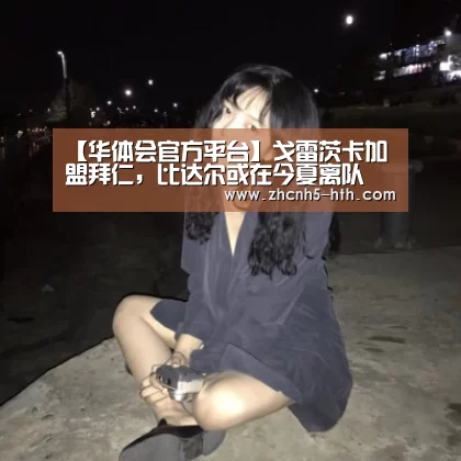【华体会官方平台】戈雷茨卡加盟拜仁,比达尔或在今夏离队(图1) 华体会官网下载